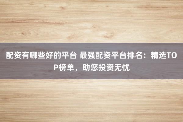 配资有哪些好的平台 最强配资平台排名:精选TOP榜单,助您投资无忧