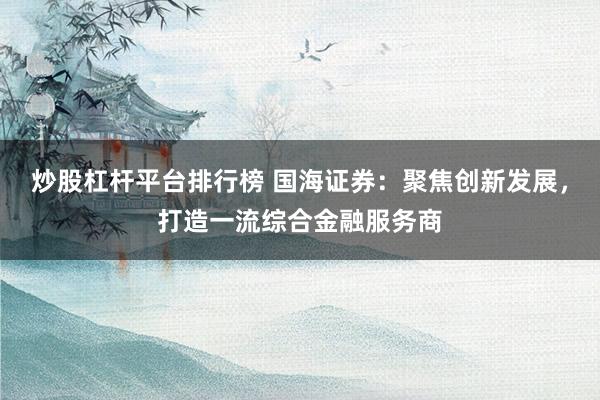 炒股杠杆平台排行榜 国海证券：聚焦创新发展，打造一流综合金融服务商