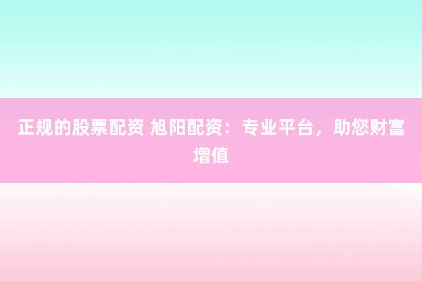 正规的股票配资 旭阳配资:专业平台,助您财富增值