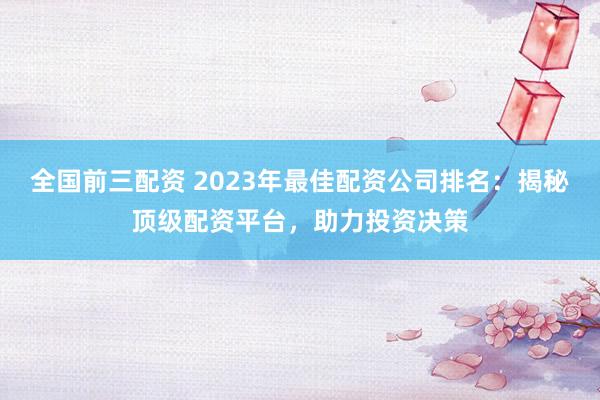 全国前三配资 2023年最佳配资公司排名：揭秘顶级配资平台，助力投资决策