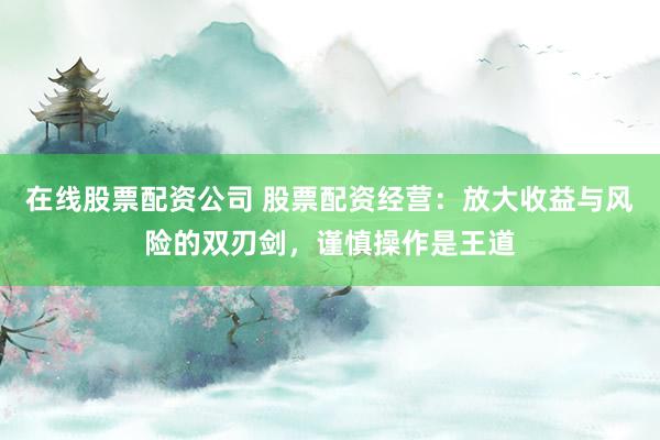 在线股票配资公司 股票配资经营：放大收益与风险的双刃剑，谨慎操作是王道