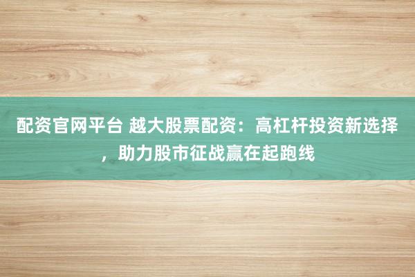 配资官网平台 越大股票配资：高杠杆投资新选择，助力股市征战赢在起跑线