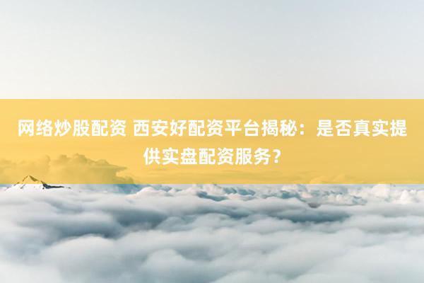 网络炒股配资 西安好配资平台揭秘:是否真实提供实盘配资服务?