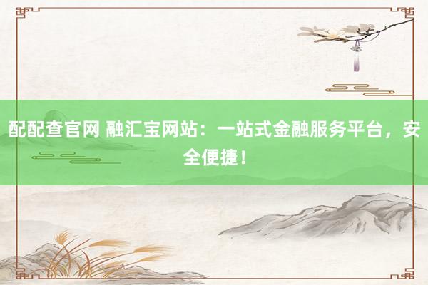 配配查官网 融汇宝网站:一站式金融服务平台,安全便捷!