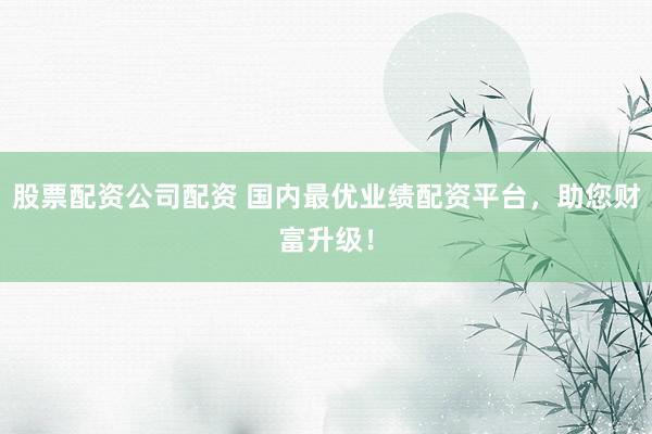 股票配资公司配资 国内最优业绩配资平台,助您财富升级!
