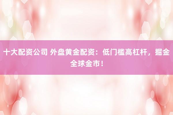 十大配资公司 外盘黄金配资：低门槛高杠杆，掘金全球金市！