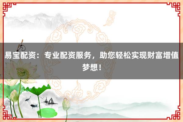 易宝配资：专业配资服务，助您轻松实现财富增值梦想！