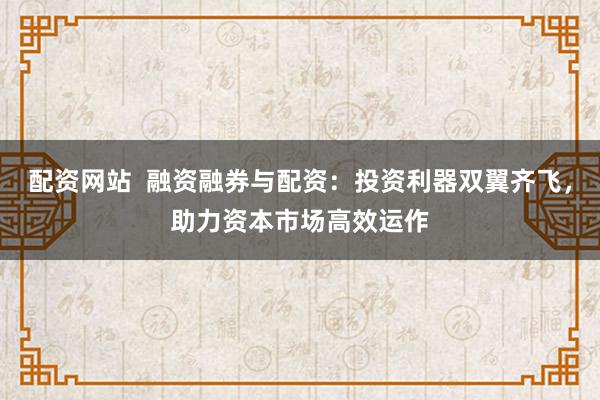 配资网站 融资融券与配资:投资利器双翼齐飞,助力资本市场高效运作
