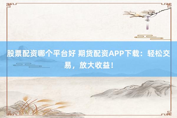 股票配资哪个平台好 期货配资APP下载：轻松交易，放大收益！