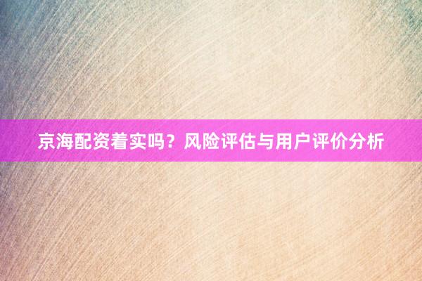 京海配资着实吗？风险评估与用户评价分析