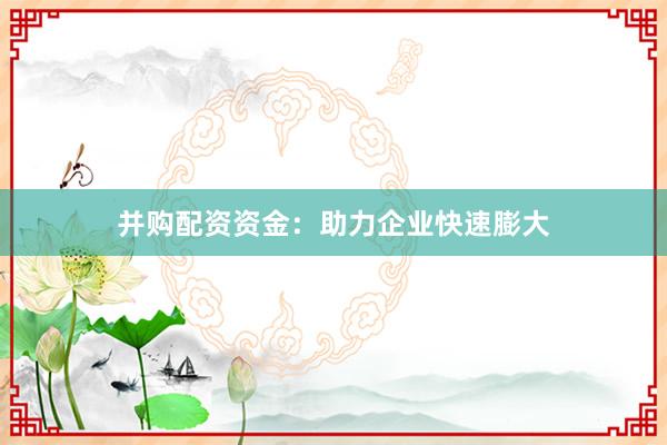 并购配资资金：助力企业快速膨大