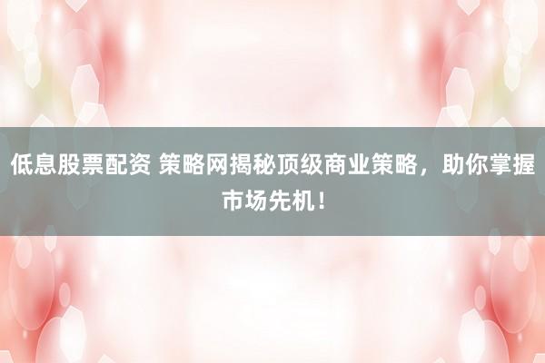 低息股票配资 策略网揭秘顶级商业策略，助你掌握市场先机！