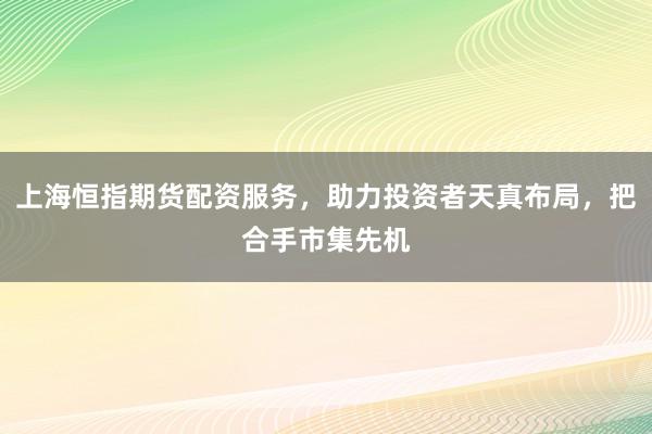上海恒指期货配资服务,助力投资者天真布局,把合手市集先机