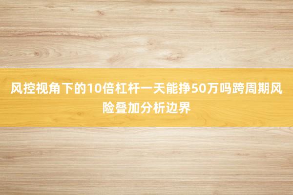 风控视角下的10倍杠杆一天能挣50万吗跨周期风险叠加分析边界