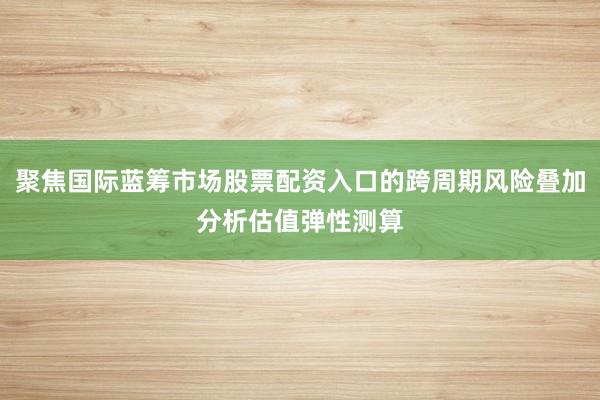 聚焦国际蓝筹市场股票配资入口的跨周期风险叠加分析估值弹性测算