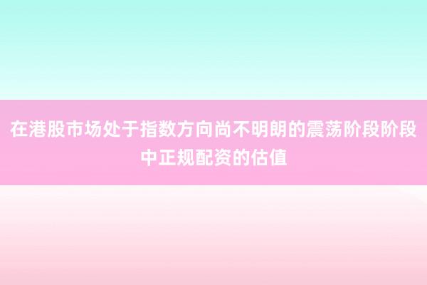 在港股市场处于指数方向尚不明朗的震荡阶段阶段中正规配资的估值