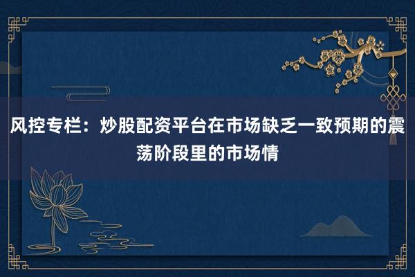 风控专栏:炒股配资平台在市场缺乏一致预期的震荡阶段里的市场情