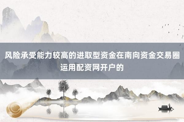 风险承受能力较高的进取型资金在南向资金交易圈运用配资网开户的