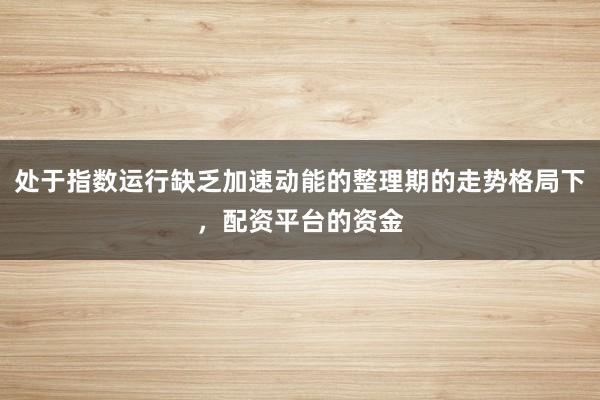 处于指数运行缺乏加速动能的整理期的走势格局下，配资平台的资金