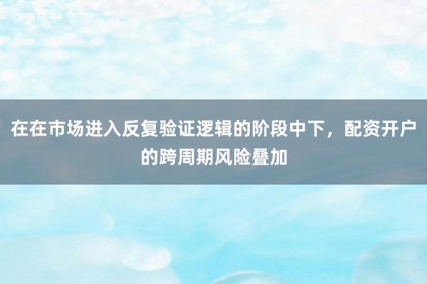 在在市场进入反复验证逻辑的阶段中下，配资开户的跨周期风险叠加