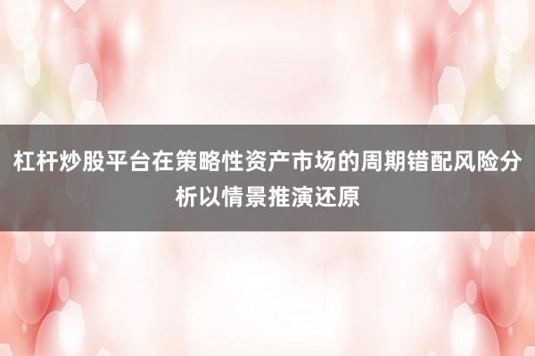 杠杆炒股平台在策略性资产市场的周期错配风险分析以情景推演还原