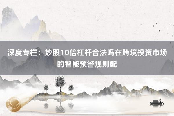 深度专栏：炒股10倍杠杆合法吗在跨境投资市场的智能预警规则配