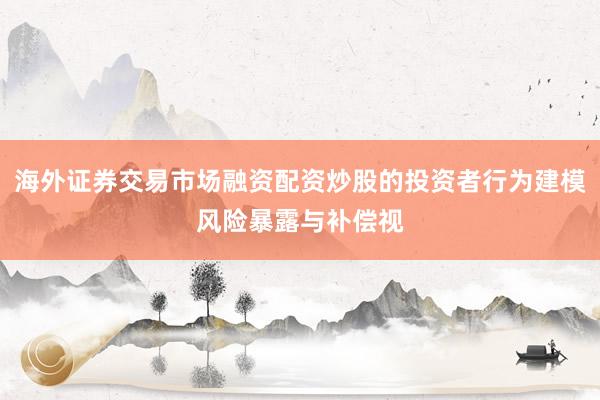 海外证券交易市场融资配资炒股的投资者行为建模风险暴露与补偿视