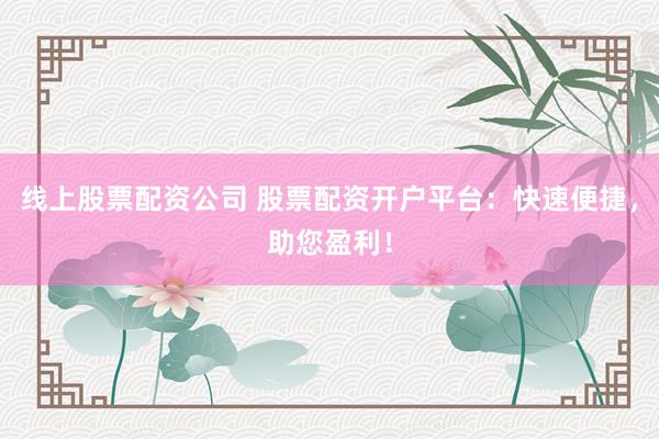 线上股票配资公司 股票配资开户平台：快速便捷，助您盈利！
