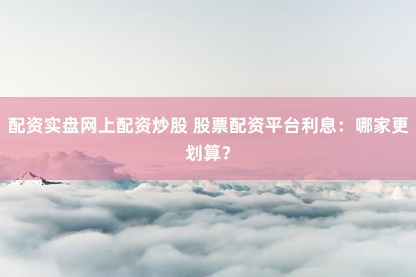 配资实盘网上配资炒股 股票配资平台利息：哪家更划算？