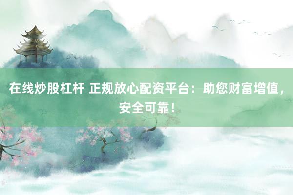 在线炒股杠杆 正规放心配资平台:助您财富增值,安全可靠!