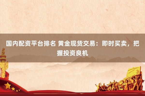 国内配资平台排名 黄金现货交易：即时买卖，把握投资良机