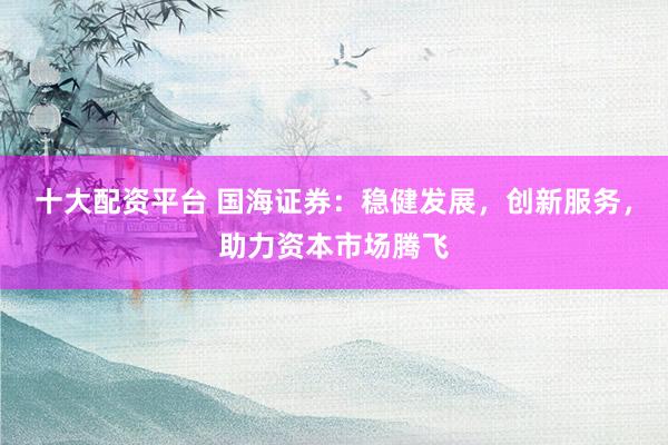 十大配资平台 国海证券：稳健发展，创新服务，助力资本市场腾飞