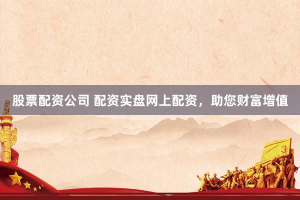 股票配资公司 配资实盘网上配资，助您财富增值