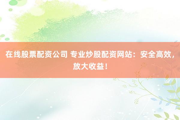 在线股票配资公司 专业炒股配资网站：安全高效，放大收益！