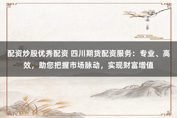 配资炒股优秀配资 四川期货配资服务：专业、高效，助您把握市场脉动，实现财富增值