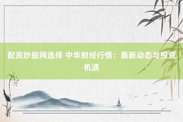 配资炒股网选择 中华财经行情:最新动态与投资机遇