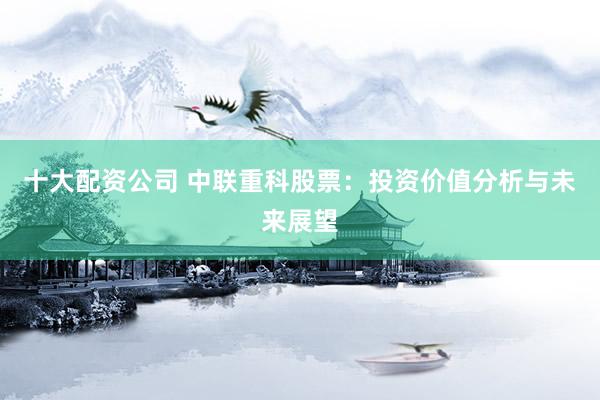 十大配资公司 中联重科股票：投资价值分析与未来展望