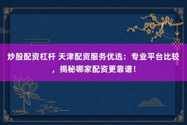 炒股配资杠杆 天津配资服务优选：专业平台比较，揭秘哪家配资更靠谱！