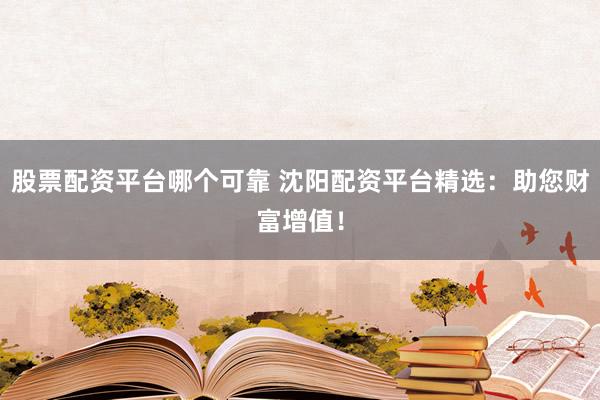 股票配资平台哪个可靠 沈阳配资平台精选：助您财富增值！