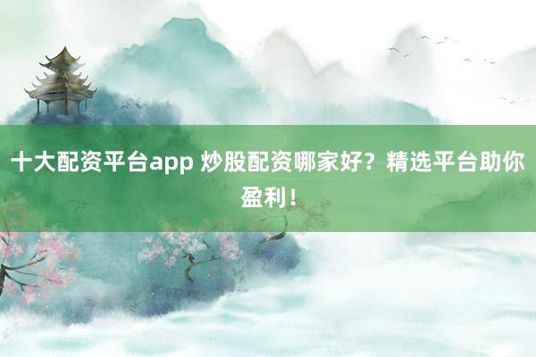 十大配资平台app 炒股配资哪家好？精选平台助你盈利！
