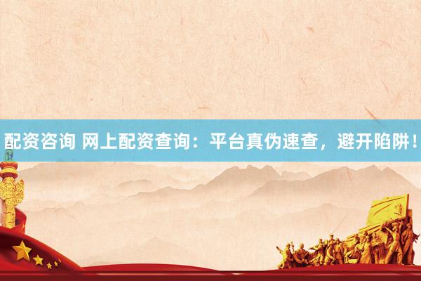 配资咨询 网上配资查询：平台真伪速查，避开陷阱！