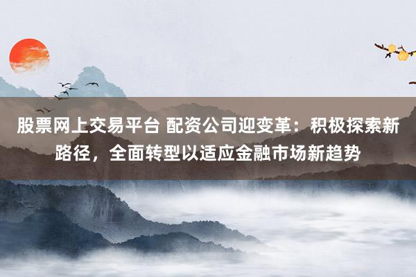股票网上交易平台 配资公司迎变革:积极探索新路径,全面转型以适应金融市场新趋势