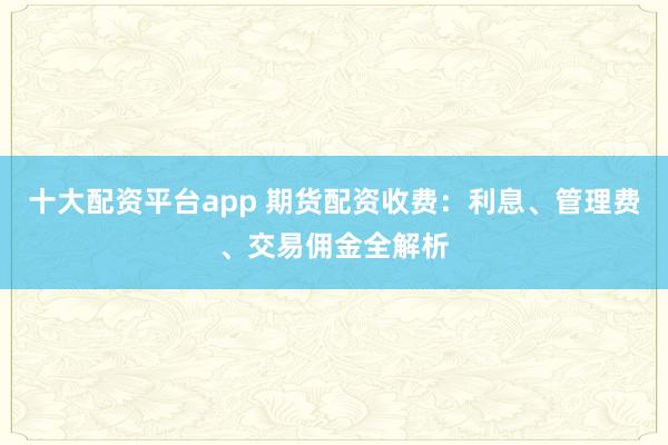 十大配资平台app 期货配资收费：利息、管理费、交易佣金全解析