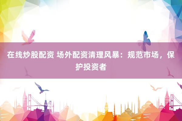 在线炒股配资 场外配资清理风暴：规范市场，保护投资者