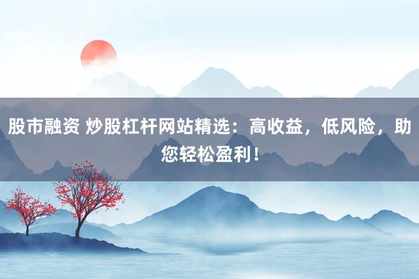 股市融资 炒股杠杆网站精选：高收益，低风险，助您轻松盈利！
