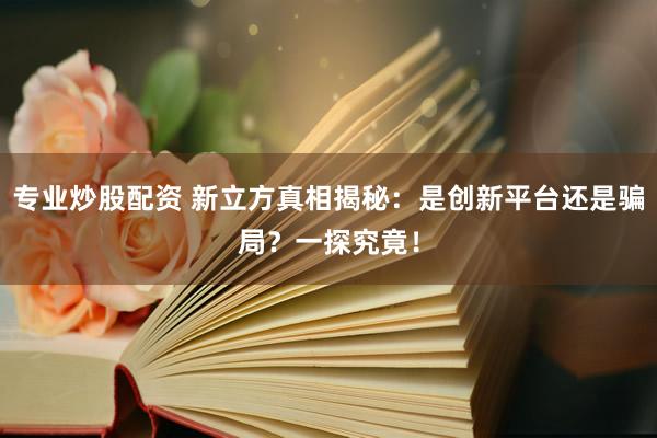 专业炒股配资 新立方真相揭秘：是创新平台还是骗局？一探究竟！