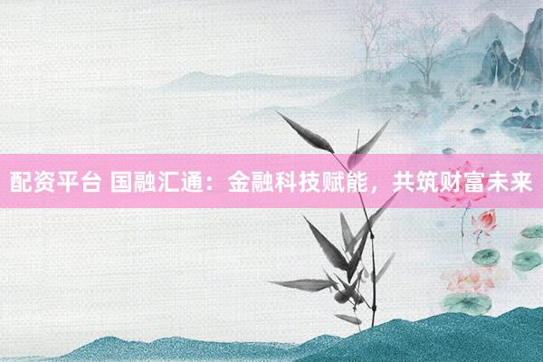 配资平台 国融汇通：金融科技赋能，共筑财富未来
