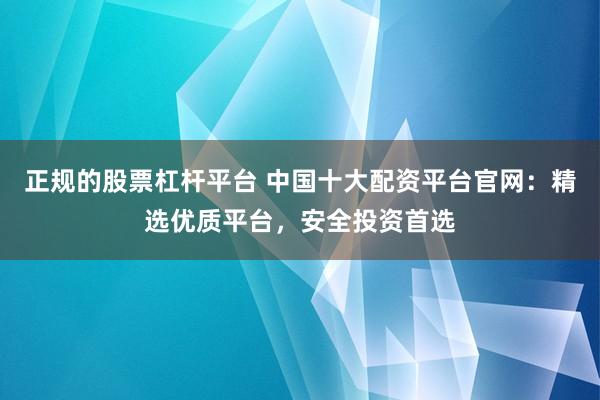 正规的股票杠杆平台 中国十大配资平台官网：精选优质平台，安全投资首选