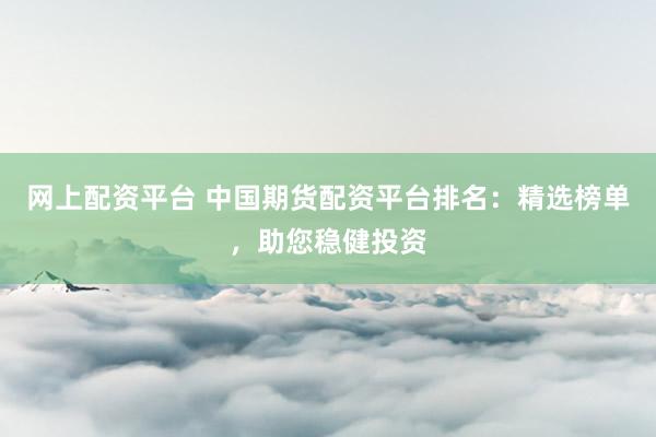 网上配资平台 中国期货配资平台排名：精选榜单，助您稳健投资