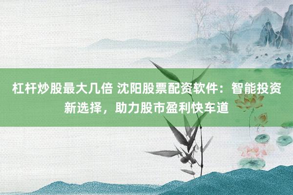 杠杆炒股最大几倍 沈阳股票配资软件：智能投资新选择，助力股市盈利快车道